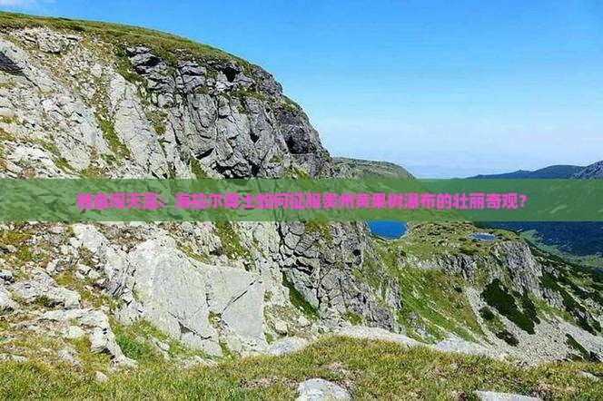 独自闯天涯：海拉尔勇士如何征服贵州黄果树瀑布的壮丽奇观？
