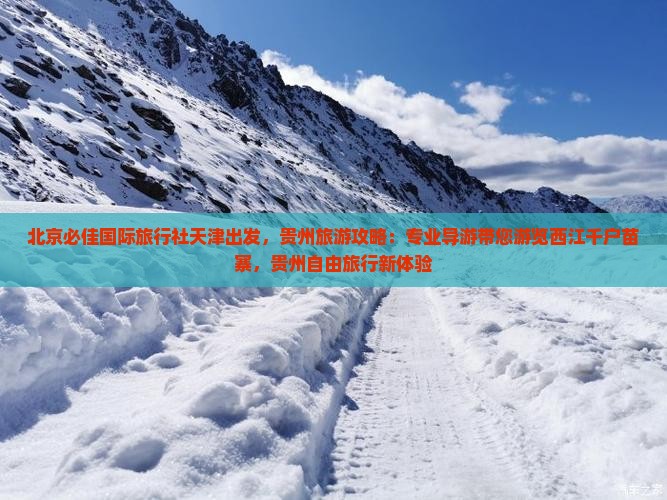 北京必佳国际旅行社天津出发，贵州旅游攻略：专业导游带您游览西江千户苗寨，贵州自由旅行新体验