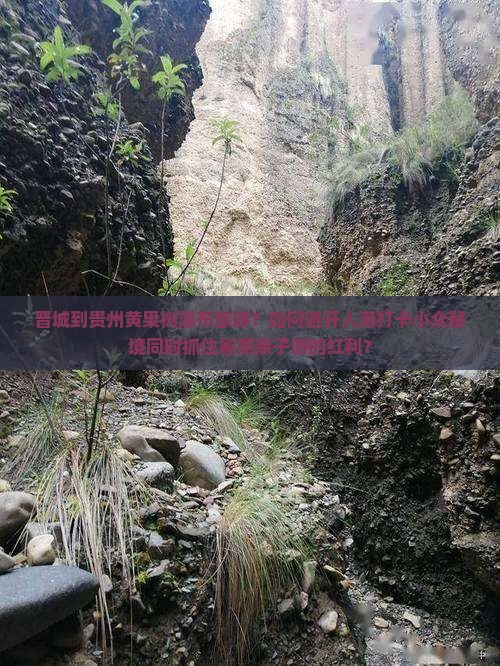 晋城到贵州黄果树瀑布旅游？如何避开人潮打卡小众秘境同时抓住暑期亲子游的红利？