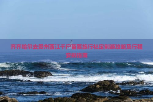 齐齐哈尔去贵州西江千户苗寨旅行社定制游攻略及行程安排指南