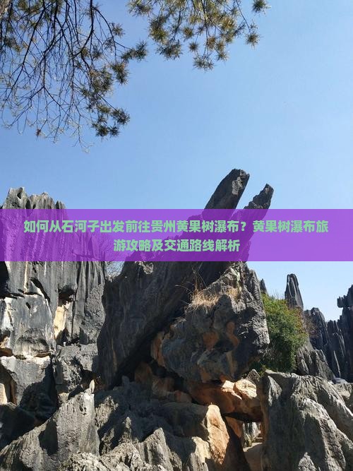 如何从石河子出发前往贵州黄果树瀑布？黄果树瀑布旅游攻略及交通路线解析