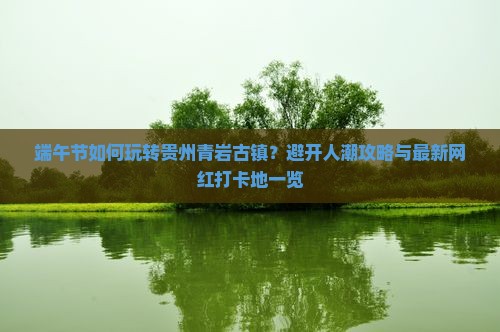 端午节如何玩转贵州青岩古镇？避开人潮攻略与最新网红打卡地一览