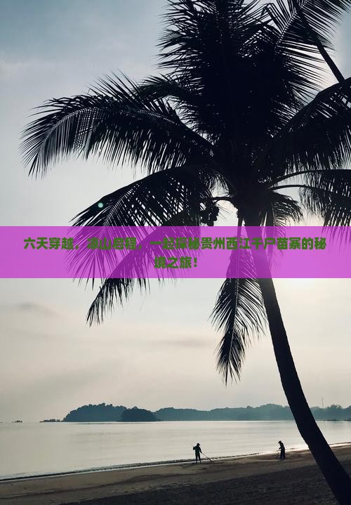 六天穿越，凉山启程，一起探秘贵州西江千户苗寨的秘境之旅！