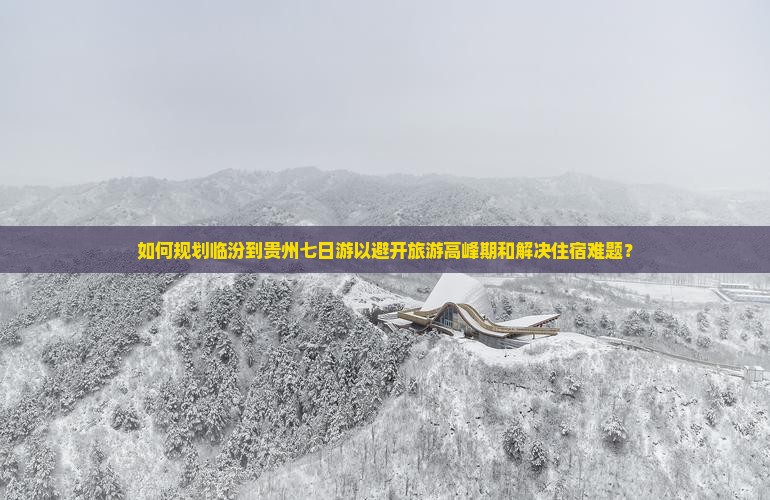 如何规划临汾到贵州七日游以避开旅游高峰期和解决住宿难题？