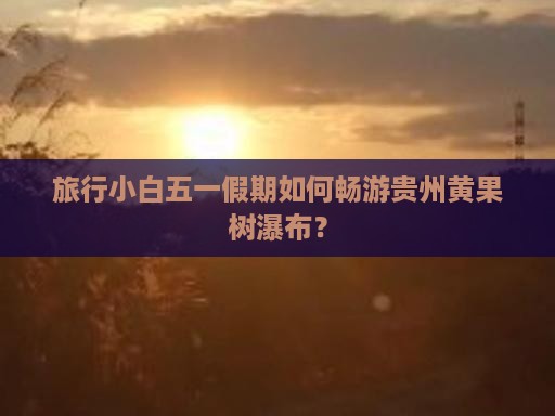 旅行小白五一假期如何畅游贵州黄果树瀑布？