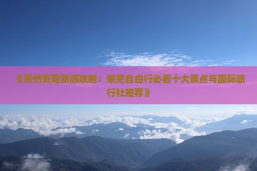《贵州贵阳旅游攻略：莱芜自由行必看十大景点与国际旅行社推荐》