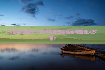 探秘衡阳出发，贵州青岩古镇藏着哪些迷人故事？