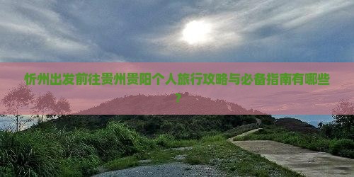 忻州出发前往贵州贵阳个人旅行攻略与必备指南有哪些？