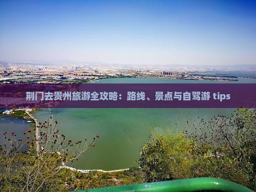 荆门去贵州旅游全攻略：路线、景点与自驾游 tips