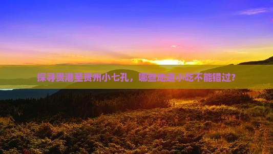 探寻贵港至贵州小七孔，哪些地道小吃不能错过？