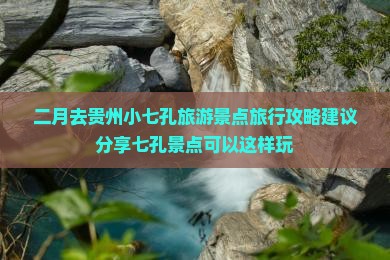 二月去贵州小七孔旅游景点旅行攻略建议分享七孔景点可以这样玩