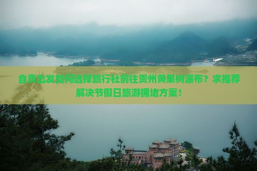 自贡出发如何选择旅行社前往贵州黄果树瀑布？求推荐解决节假日旅游拥堵方案！