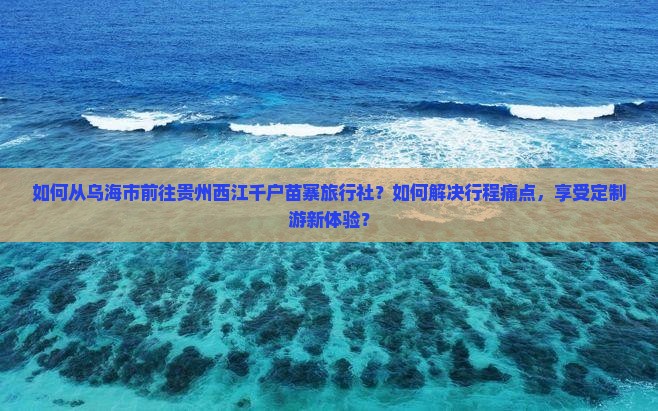 如何从乌海市前往贵州西江千户苗寨旅行社？如何解决行程痛点，享受定制游新体验？
