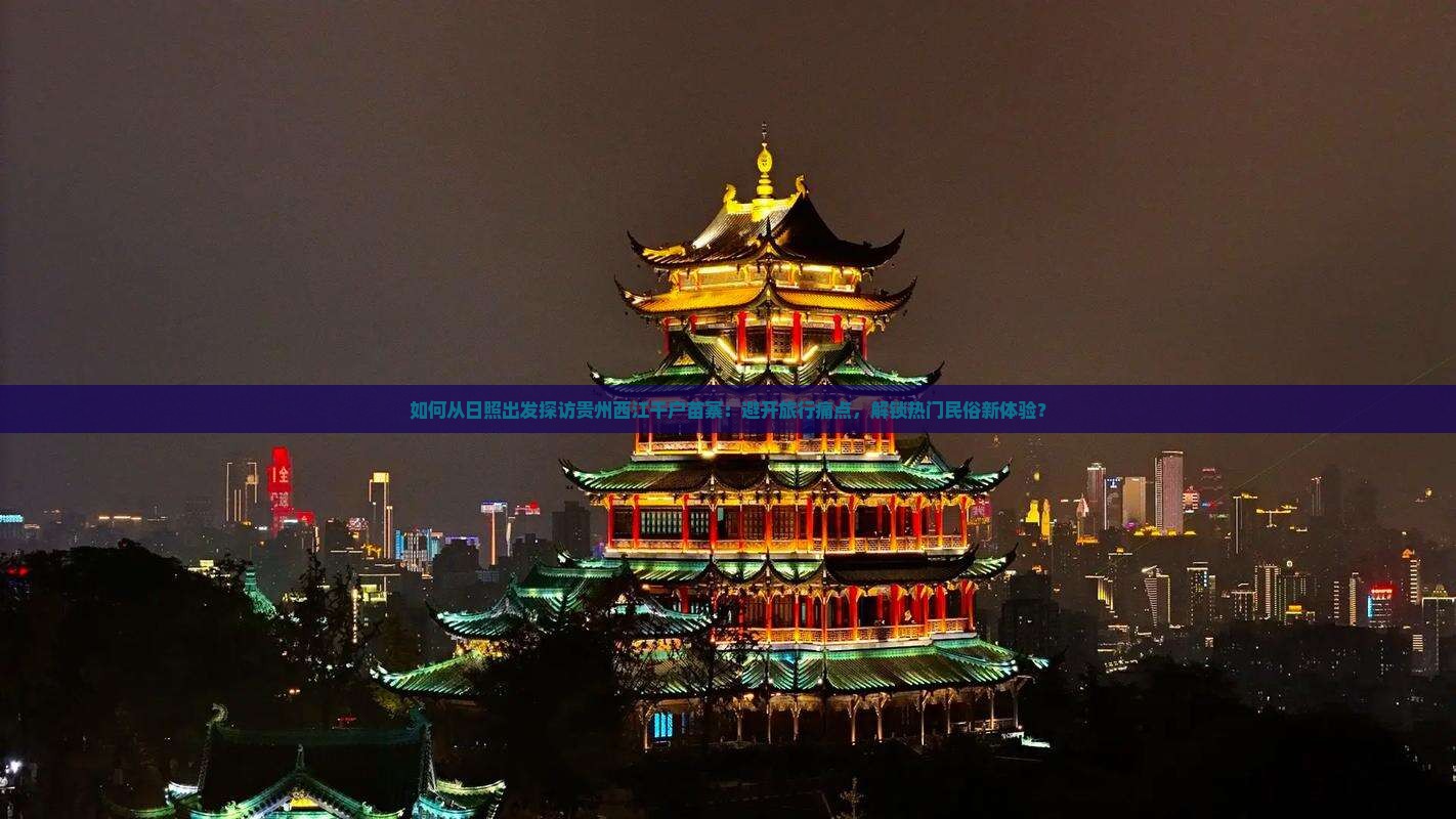 如何从日照出发探访贵州西江千户苗寨：避开旅行痛点，解锁热门民俗新体验？