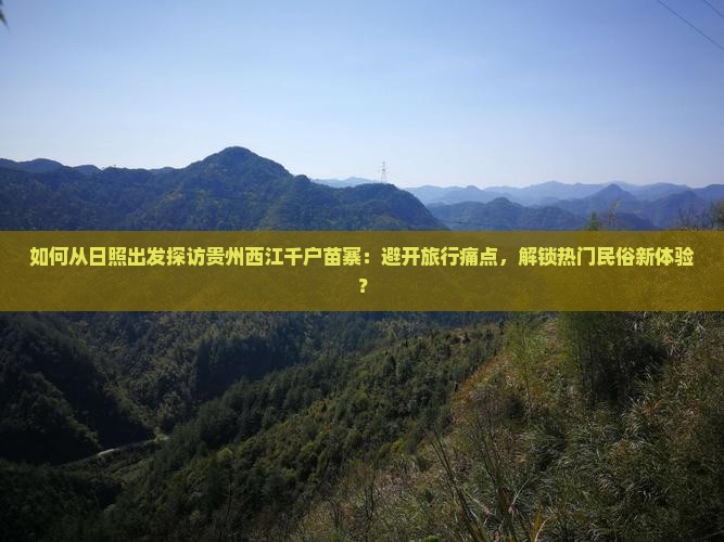 如何从日照出发探访贵州西江千户苗寨：避开旅行痛点，解锁热门民俗新体验？