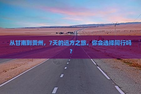从甘南到贵州，7天的远方之旅，你会选择同行吗？