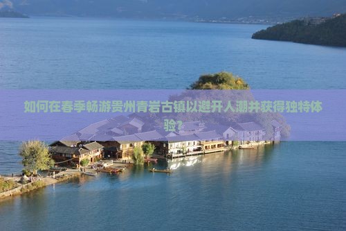 如何在春季畅游贵州青岩古镇以避开人潮并获得独特体验？