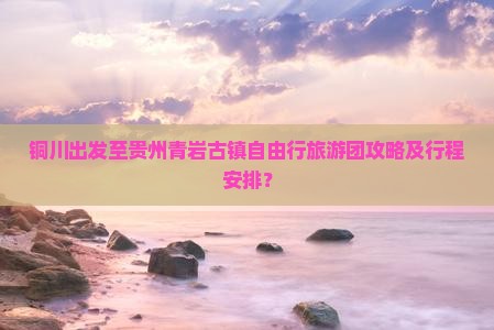铜川出发至贵州青岩古镇自由行旅游团攻略及行程安排？