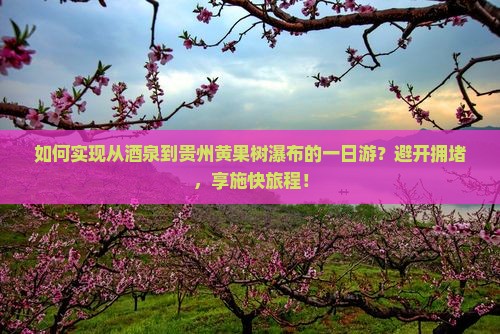 如何实现从酒泉到贵州黄果树瀑布的一日游？避开拥堵，享施快旅程！