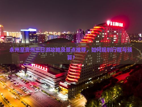 永州至贵州三日游攻略及景点推荐，如何规划行程与预算？