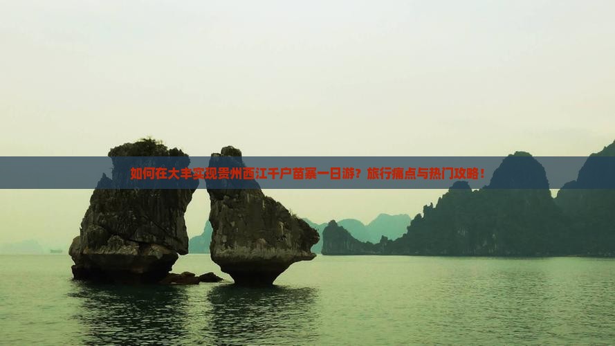 如何在大丰实现贵州西江千户苗寨一日游？旅行痛点与热门攻略！
