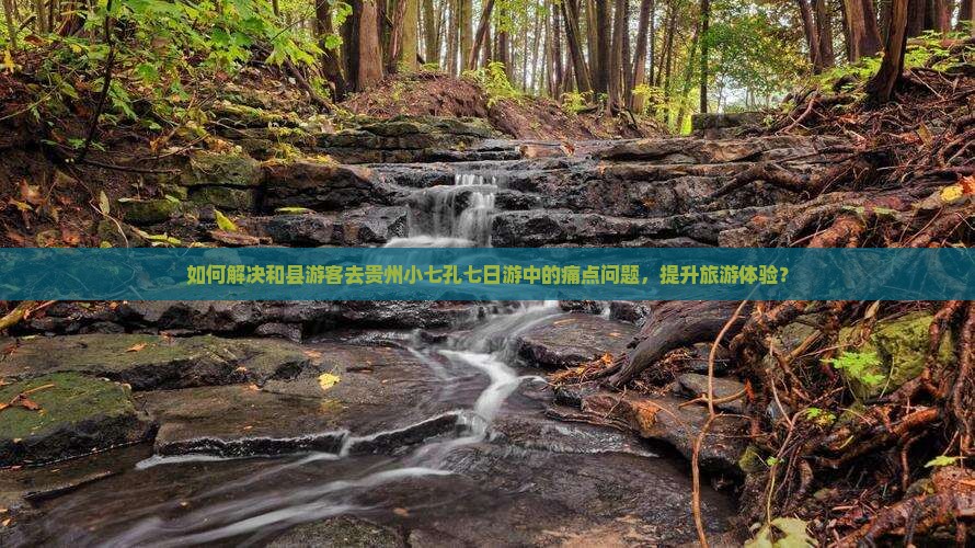 如何解决和县游客去贵州小七孔七日游中的痛点问题，提升旅游体验？