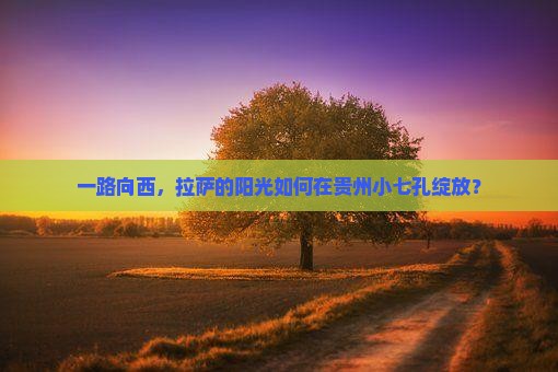 一路向西，拉萨的阳光如何在贵州小七孔绽放？