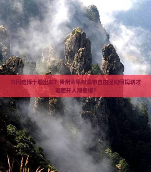 为何选择十堰出发？贵州黄果树瀑布自由团如何规划才能避开人潮拥堵？