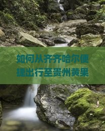 如何从齐齐哈尔便捷出行至贵州黄果树瀑布？旅游攻略与痛点解决方案大！