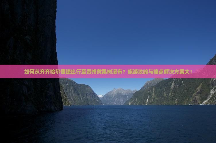 如何从齐齐哈尔便捷出行至贵州黄果树瀑布？旅游攻略与痛点解决方案大！