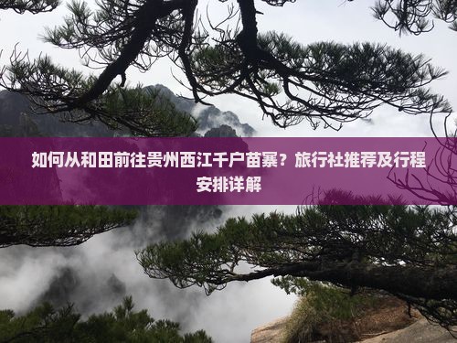 如何从和田前往贵州西江千户苗寨？旅行社推荐及行程安排详解
