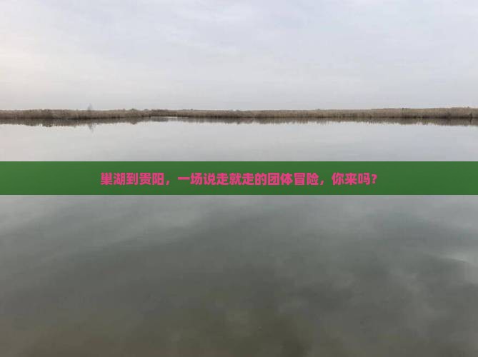 巢湖到贵阳，一场说走就走的团体冒险，你来吗？