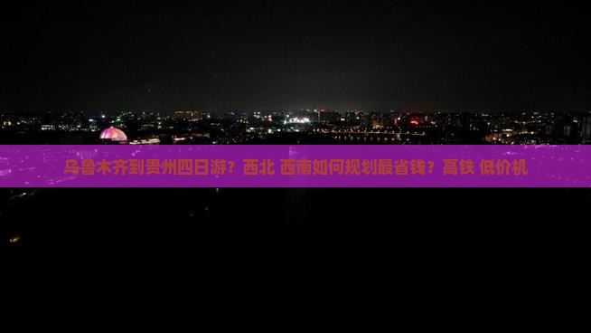 乌鲁木齐到贵州四日游？西北+西南如何规划最省钱？高铁+低价机
