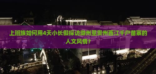 上班族如何用4天小长假探访滁州至贵州西江千户苗寨的人文风情？