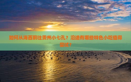 如何从海西前往贵州小七孔？沿途有哪些特色小吃值得尝试？