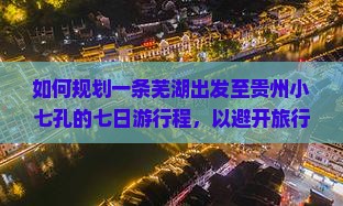如何规划一条芜湖出发至贵州小七孔的七日游行程，以避开旅行中的常见痛点，享柿浸式体验？