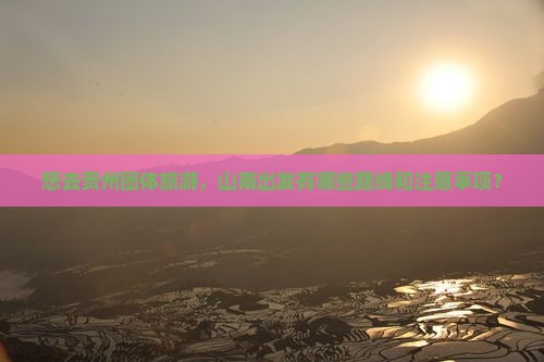 想去贵州团体旅游，山南出发有哪些路线和注意事项？