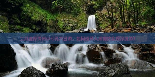 二月选择贵州小七孔六日游，如何避开人潮拥挤实现深度游？