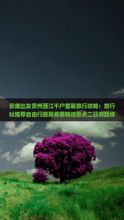 安康出发贵州西江千户苗寨旅行攻略：旅行社推荐自由行路犀看看精选景点二日游路线推荐