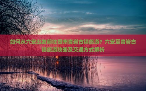 如何从六安出发前往贵州青岩古镇旅游？六安至青岩古镇旅游攻略及交通方式解析