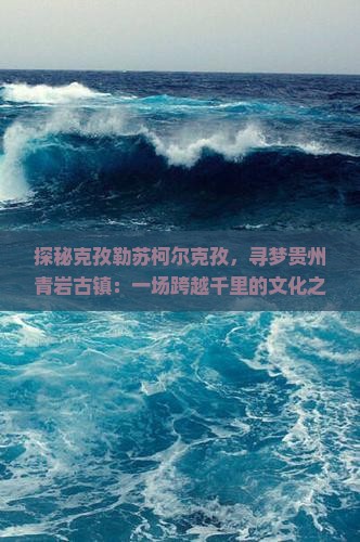 探秘克孜勒苏柯尔克孜，寻梦贵州青岩古镇：一场跨越千里的文化之旅