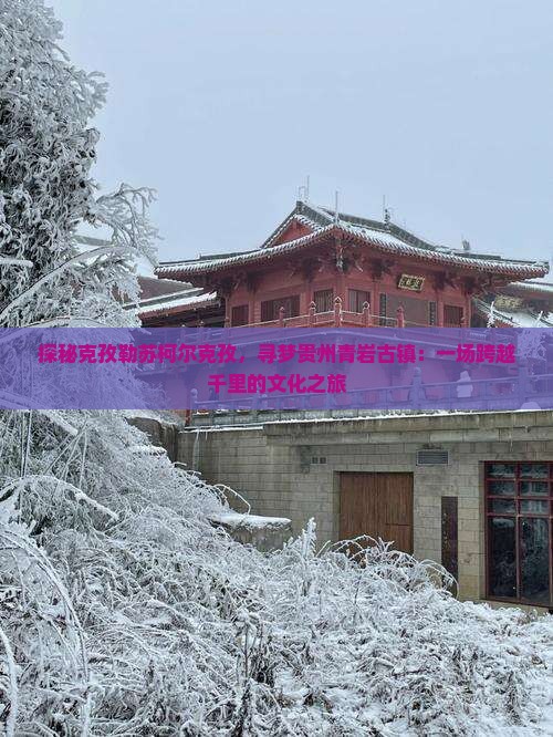 探秘克孜勒苏柯尔克孜，寻梦贵州青岩古镇：一场跨越千里的文化之旅