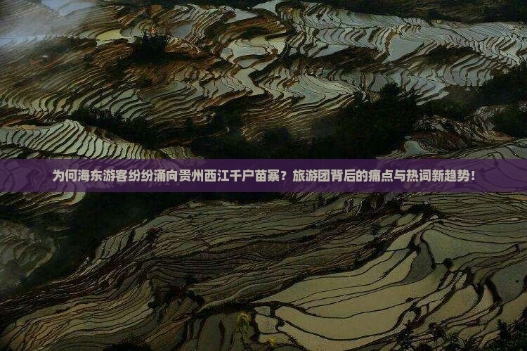 为何海东游客纷纷涌向贵州西江千户苗寨？旅游团背后的痛点与热词新趋势！