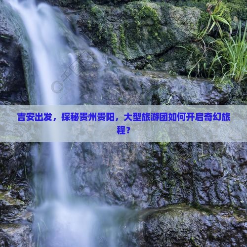 吉安出发，探秘贵州贵阳，大型旅游团如何开启奇幻旅程？