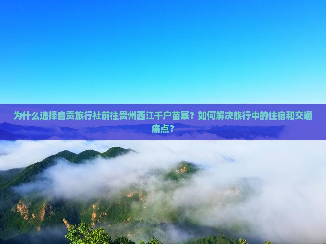 为什么选择自贡旅行社前往贵州西江千户苗寨？如何解决旅行中的住宿和交通痛点？