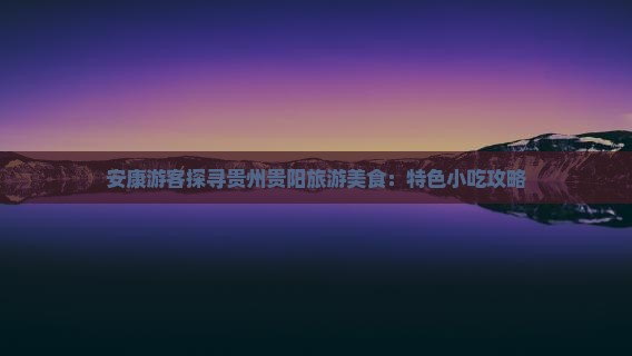 安康游客探寻贵州贵阳旅游美食：特色小吃攻略