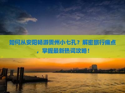 如何从安阳畅游贵州小七孔？解密旅行痛点，掌握最新热词攻略！