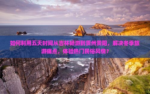 如何利用五天时间从吉林畅游到贵州贵阳，解决冬季旅游痛点，体验热门民俗风情？
