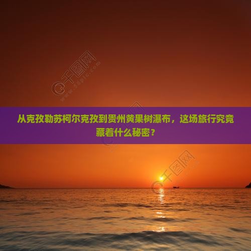 从克孜勒苏柯尔克孜到贵州黄果树瀑布，这场旅行究竟藏着什么秘密？