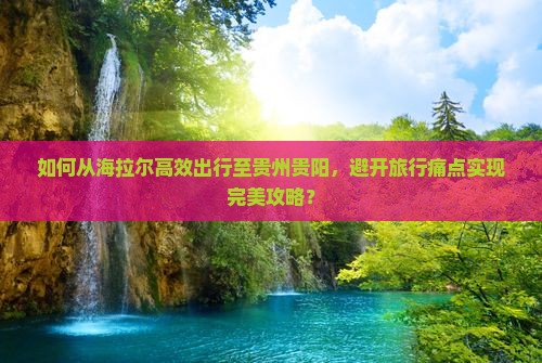 如何从海拉尔高效出行至贵州贵阳，避开旅行痛点实现完美攻略？